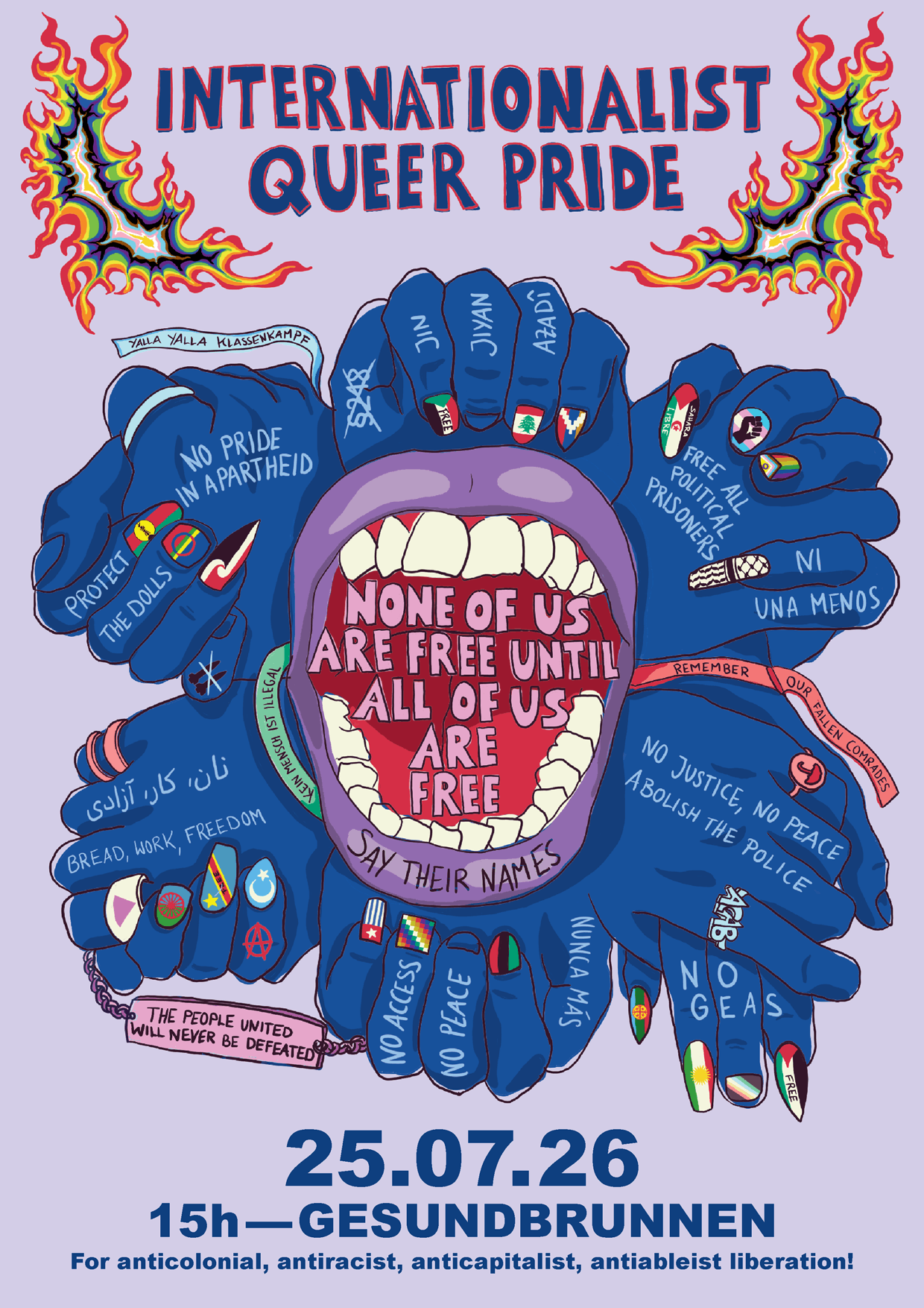Internationalist Queer Pride Poster:
IQPB 2026 poster holds at its centre the message that brings and keeps us together: ‘None of us are free until all of us are free!’.
Poster features:
Mouth that screams - symbolising our collective rage and demands.
Symbols of some of our struggles and resistance are tattooed on our skin, wrapped around our wrists, painted on our fingernails,
our hands joined together and intertwined - we carry these symbols everywhere we go, they are inseparable from our lived experience, we carry and hold each other, day after day after day with love and solidarity.
Flames - symbolising emergency of our struggles, change and transformation.
Collective liberation is an ongoing struggle.
Together, we will never be silenced.
Come to join our voices and our forces and take the streets on 25th July 2026
for an anti-colonial, anti-racist, anti-capitalist and anti-ableist queer liberation!