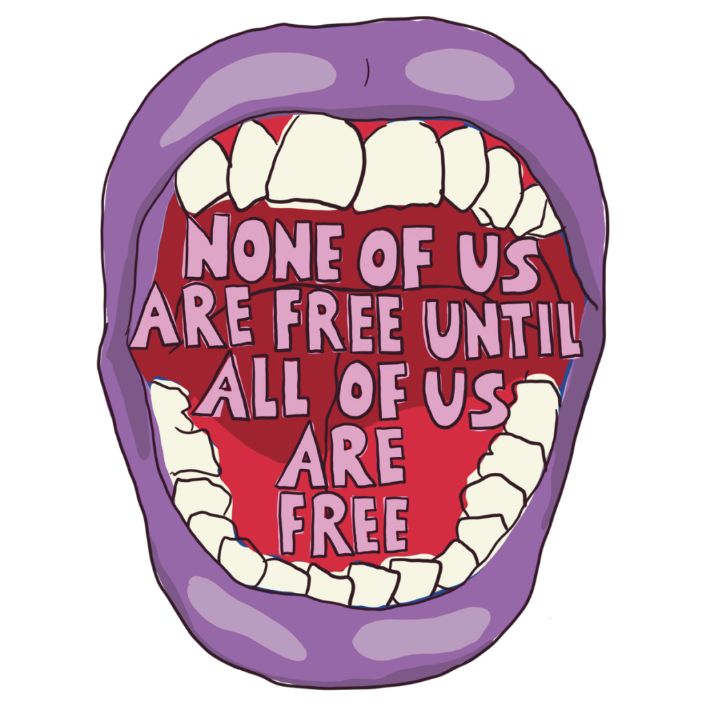 Mouth with Teeth screaming: "None of us are free until all of us are free"